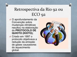 Retrospectiva da Rio 92 ou
            ECO 92
O O aprofundamento da
  Convenção sobre
  mudanças climáticas
  resultou na elaboração
  do PROTOCOLO DE
  QUIOTO (KIOTO);
O Criado em 1997 o
  protocolo objetivava a
  redução da emissão
  de gases causadores
  do aquecimento
  global.
 