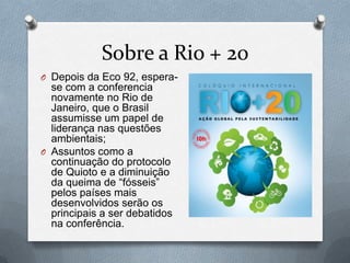 Sobre a Rio + 20
O Depois da Eco 92, espera-
  se com a conferencia
  novamente no Rio de
  Janeiro, que o Brasil
  assumisse um papel de
  liderança nas questões
  ambientais;
O Assuntos como a
  continuação do protocolo
  de Quioto e a diminuição
  da queima de “fósseis”
  pelos países mais
  desenvolvidos serão os
  principais a ser debatidos
  na conferência.
 