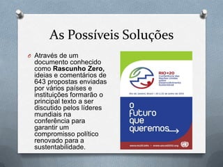As Possíveis Soluções
O Através de um
 documento conhecido
 como Rascunho Zero,
 ideias e comentários de
 643 propostas enviadas
 por vários países e
 instituições formarão o
 principal texto a ser
 discutido pelos líderes
 mundiais na
 conferência para
 garantir um
 compromisso político
 renovado para a
 sustentabilidade.
 