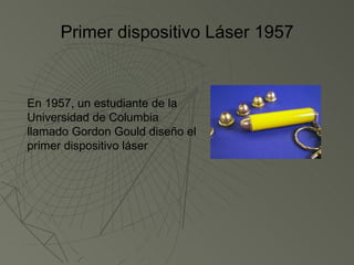Primer dispositivo Láser 1957


En 1957, un estudiante de la
Universidad de Columbia
llamado Gordon Gould diseño el
primer dispositivo láser
 