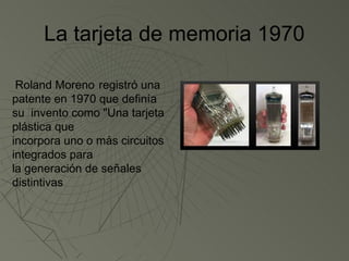 La tarjeta de memoria 1970

 Roland Moreno registró una
patente en 1970 que definía
su invento como "Una tarjeta
plástica que
incorpora uno o más circuitos
integrados para
la generación de señales
distintivas
 