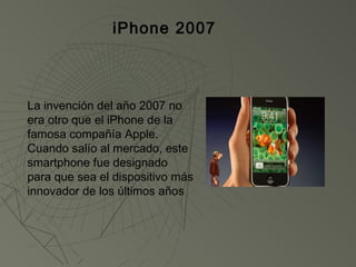 iPhone 2007



La invención del año 2007 no
era otro que el iPhone de la
famosa compañía Apple.
Cuando salío al mercado, este
smartphone fue designado
para que sea el dispositivo más
innovador de los últimos años
 