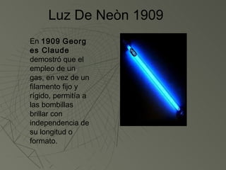 Luz De Neòn 1909
En 1909 Georg
es Claude
demostró que el
empleo de un
gas, en vez de un
filamento fijo y
rígido, permitía a
las bombillas
brillar con
independencia de
su longitud o
formato.
 