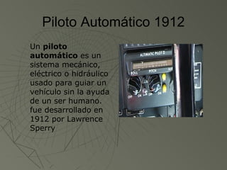 Piloto Automático 1912
Un piloto
automático es un
sistema mecánico,
eléctrico o hidráulico
usado para guiar un
vehículo sin la ayuda
de un ser humano.
fue desarrollado en
1912 por Lawrence
Sperry
 