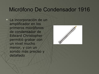 Micrófono De Condensador 1916
   La incorporación de un
    amplificador en los
    primeros micrófonos
    de condensador de
    Edward Christopher
    permitió grabar con
    un nivel mucho
    menor, y con un
    sonido más preciso y
    detallado
 