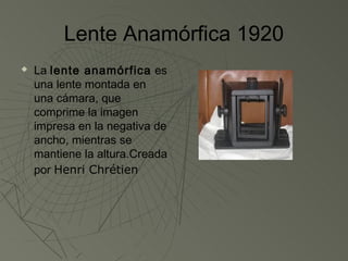 Lente Anamórfica 1920
   La lente anamórfica es
    una lente montada en
    una cámara, que
    comprime la imagen
    impresa en la negativa de
    ancho, mientras se
    mantiene la altura.Creada
    por Henri Chrétien
 