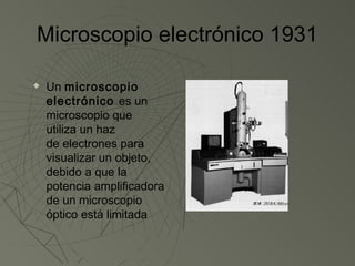 Microscopio electrónico 1931

   Un microscopio
    electrónico es un
    microscopio que
    utiliza un haz
    de electrones para
    visualizar un objeto,
    debido a que la
    potencia amplificadora
    de un microscopio
    óptico está limitada
 