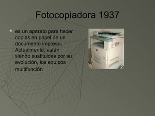 Fotocopiadora 1937
   es un aparato para hacer
    copias en papel de un
    documento impreso.
    Actualmente, están
    siendo sustituidas por su
    evolución, los equipos
    multifunción
 