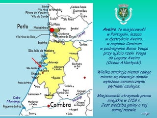 Aveiro to miejscowość
     w Portugalii, leżąca
    w dystrykcie Aveiro,
     w regionie Centrum
 w podregionie Baixo Vouga
   przy ujściu rzeki Vouga
      do Laguny Aveiro
    (Ocean Atlantycki).

Wielką atrakcją niemal całego
 miasta są elewacje domów
  wyłożone ceramicznymi
     płytkami azulejos.

Miejscowość otrzymała prawa
     miejskie w 1759 r.
 Jest siedzibą gminy o tej
       samej nazwie.
 