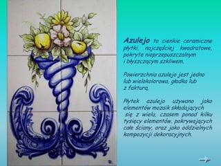 Azulejo     to cienkie ceramiczne
płytki, najczęściej kwadratowe,
pokryte nieprzepuszczalnym
i błyszczącym szkliwem.

Powierzchnia azulejo jest jedno
lub wielokolorowa, gładka lub
z fakturą.

Płytek azulejo używano jako
elementów mozaik składających
 się z wielu, czasem ponad kilku
tysięcy elementów, pokrywających
całe ściany, oraz jako oddzielnych
kompozycji dekoracyjnych.
 