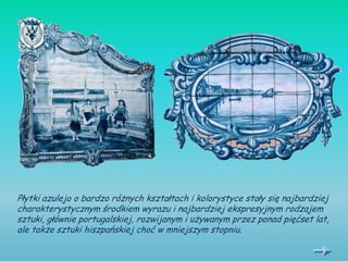 Płytki azulejo o bardzo różnych kształtach i kolorystyce stały się najbardziej
charakterystycznym środkiem wyrazu i najbardziej ekspresyjnym rodzajem
sztuki, głównie portugalskiej, rozwijanym i używanym przez ponad pięćset lat,
ale także sztuki hiszpańskiej choć w mniejszym stopniu.
 