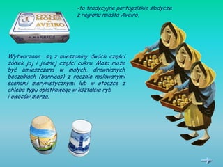 -to tradycyjne portugalskie słodycze
                         z regionu miasta Aveiro,




Wytwarzane są z mieszaniny dwóch części
żółtek jaj i jednej części cukru. Masa może
być umieszczana w małych, drewnianych
beczułkach (barricas) z ręcznie malowanymi
scenami marynistycznymi lub w otoczce z
chleba typu opłatkowego w kształcie ryb
i owoców morza.
 