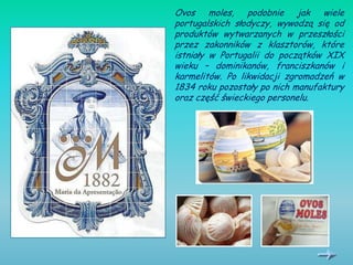 Ovos moles, podobnie jak wiele
portugalskich słodyczy, wywodzą się od
produktów wytwarzanych w przeszłości
przez zakonników z klasztorów, które
istniały w Portugalii do początków XIX
wieku – dominikanów, franciszkanów i
karmelitów. Po likwidacji zgromadzeń w
1834 roku pozostały po nich manufaktury
oraz część świeckiego personelu.
 