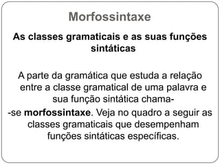 Morfossintaxe
As classes gramaticais e as suas funções
sintáticas
A parte da gramática que estuda a relação
entre a classe gramatical de uma palavra e
sua função sintática chama-
-se morfossintaxe. Veja no quadro a seguir as
classes gramaticais que desempenham
funções sintáticas específicas.
 