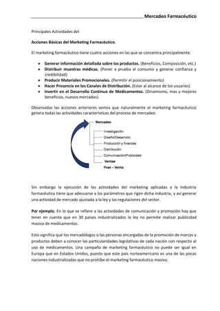 Mercadeo Farmacéutico

Principales Actividades del

Acciones Básicas del Marketing Farmacéutico.

El marketing farmacéutico tiene cuatro acciones en las que se concentra principalmente.

       Generar información detallada sobre los productos. (Beneficios, Composición, etc.)
       Distribuir muestras médicas. (Poner a prueba el consumo y generar confianza y
       credibilidad)
       Producir Materiales Promocionales. (Permitir el posicionamiento)
       Hacer Presencia en los Canales de Distribución. (Estar al alcance de los usuarios)
       Invertir en el Desarrollo Continuo de Medicamentos. (Dinamismo, mas y mejores
       beneficios, nuevos mercados).

Observadas las acciones anteriores vemos que naturalmente el marketing farmacéutico
genera todas las actividades características del proceso de mercadeo




Sin embargo la ejecución de las actividades del marketing aplicadas a la industria
farmacéutica tiene que adecuarse a los parámetros que rigen dicha industria, y así generar
una actividad de mercado ajustada a la ley y las regulaciones del sector.

Por ejemplo. En lo que se refiere a las actividades de comunicación y promoción hay que
tener en cuenta que en 30 países industrializados la ley no permite realizar publicidad
masiva de medicamentos.

Esto significa que los mercadólogos o las personas encargadas de la promoción de marcas y
productos deben a conocer las particularidades legislativas de cada nación con respecto al
uso de medicamentos. Una campaña de marketing farmacéutico no puede ser igual en
Europa que en Estados Unidos, puesto que este país norteamericano es una de las pocas
naciones industrializadas que no prohíbe el marketing farmacéutico masivo.
 