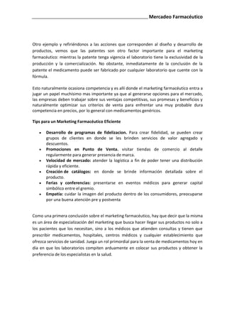 Mercadeo Farmacéutico




Otro ejemplo y refiriéndonos a las acciones que corresponden al diseño y desarrollo de
productos, vemos que las patentes son otro factor importante para el marketing
farmacéutico: mientras la patente tenga vigencia el laboratorio tiene la exclusividad de la
producción y la comercialización. No obstante, inmediatamente de la conclusión de la
patente el medicamento puede ser fabricado por cualquier laboratorio que cuente con la
fórmula.

Esto naturalmente ocasiona competencia y es allí donde el marketing farmacéutico entra a
jugar un papel muchísimo mas importante ya que al generarse opciones para el mercado,
las empresas deben trabajar sobre sus ventajas competitivas, sus promesas y beneficios y
naturalmente optimizar sus criterios de venta para enfrentar una muy probable dura
competencia en precios, por lo general con medicamentos genéricos.

Tips para un Marketing Farmacéutico Eficiente

       Desarrollo de programas de fidelizacion. Para crear fidelidad, se pueden crear
       grupos de clientes en donde se les brinden servicios de valor agregado y
       descuentos.
       Promociones en Punto de Venta. visitar tiendas de comercio al detalle
       regularmente para generar presencia de marca.
       Velocidad de mercado: atender la logística a fin de poder tener una distribución
       rápida y eficiente.
       Creación de catálogos: en donde se brinde información detallada sobre el
       producto.
       Ferias y conferencias: presentarse en eventos médicos para generar capital
       simbólico entre el gremio.
       Empatía: cuidar la imagen del producto dentro de los consumidores, preocuparse
       por una buena atención pre y postventa


Como una primera conclusión sobre el marketing farmacéutico, hay que decir que la misma
es un área de especialización del marketing que busca hacer llegar sus productos no solo a
los pacientes que los necesitan, sino a los médicos que atienden consultas y tienen que
prescribir medicamentos, hospitales, centros médicos y cualquier establecimiento que
ofrezca servicios de sanidad. Juega un rol primordial para la venta de medicamentos hoy en
día en que los laboratorios compiten arduamente en colocar sus productos y obtener la
preferencia de los especialistas en la salud.
 