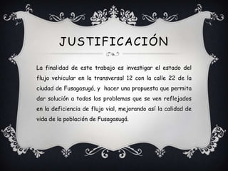 JUSTIFICACIÓN

La finalidad de este trabajo es investigar el estado del
flujo vehicular en la transversal 12 con la calle 22 de la
ciudad de Fusagasugá, y hacer una propuesta que permita
dar solución a todos los problemas que se ven reflejados
en la deficiencia de flujo vial, mejorando así la calidad de
vida de la población de Fusagasugá.
 