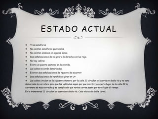 ESTADO ACTUAL
   Tres semáforos
   No existen semáforos peatonales.
   No existen andenes en algunas zonas.
   Dos señalizaciones de no girar a la derecha con luz roja.
   No hay cebras
   Existe un puente peatonal en la avenida.
   Las calles no están demarcadas.
   Existen dos señalizaciones de «puesto de socorro»
   Dos señalizaciones de «prohibido girar en U»
   Las calles circulan de la siguiente manera: por la calle 22 circulan los carros en doble vía y no esta
demarcada la carretera para que los vehículos sepan por que carril ir; en cierto lugar de la calle 22 la
carretera es muy estrecha y es complicado que varios carros pasen por este lugar al tiempo.
En la transversal 12 circulan los carros en doble vía. Cada vía es de doble carril.
 