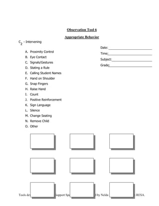 Observation Tool 6

                                   Appropriate Behavior
C - Intervening
 2
                                                              Date:
     A. Proximity Control
                                                              Time:
     B. Eye Contact
                                                              Subject:
     C. Signals/Gestures
                                                              Grade:
     D. Stating a Rule
     E. Calling Student Names
     F. Hand on Shoulder
     G. Snap Fingers
     H. Raise Hand
     I. Count
     J. Positive Reinforcement
     K. Sign Language
     L. Silence
     M. Change Seating
     N. Remove Child
     O. Other




Tools developed by Teacher Support Specialists. Contributed by Nelda Bishop, First District RESA.
 