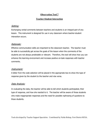 Observation Tool 7

                               Teacher-Student Interaction


Setting:
Exchanging verbal comments between teachers and students is an integral part of any
lesson. This instrument is designed for use in any classroom where teacher-student
interaction occurs.



Rationale:
Effective communication skills are important to the classroom teacher. The teacher must
be able to successfully get across the goals of the lesson when the comments of the
students are not always predictable or relevant. Therefore, this tool will show how you can
enhance the learning environment and increase positive on-task responses with teacher
comments.



Instrument:
A letter from the code selection will be placed in the appropriate box to show the type of
response given by the student to the teacher and vise versa.



Data Analysis:

In evaluating the data, the teacher will be able to tell which students participated, their
type of response, and how she reacted to it. The teacher will be aware of those students
who make inappropriate responses and the need for possible rephrasing of questions to
these students.




Tools developed by Teacher Support Specialists. Contributed by Nelda Bishop, First District RESA.
 