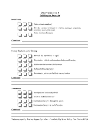 Observation Tool 9
                                   Building for Transfer
Initial Focus

                            States objectives clearly
                            Provides a context for objectives w/various techniques (organizers,
                            examples, review, relevance)
                            Gains attention of students



Comments:




Content Emphasis and/or Linking

                            Stresses the importance of topic

                            Emphasizes critical attributes that distinguish learning

                            Points out similarities & differences

                            Relates to life experiences

                            Provides techniques to facilitate memorization

Comments:




Summaries
                           Reemphasizes lesson objectives

                           Involves students in review

                           Summarizes/reviews throughout lesson

                           Summarizes/reviews at end of session

Comments:




Tools developed by Teacher Support Specialists. Contributed by Nelda Bishop, First District RESA.
 