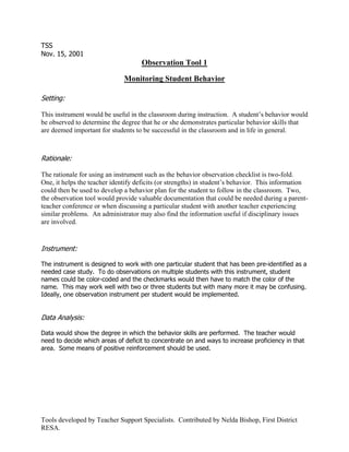 TSS
Nov. 15, 2001
                                    Observation Tool 1

                              Monitoring Student Behavior

Setting:

This instrument would be useful in the classroom during instruction. A student’s behavior would
be observed to determine the degree that he or she demonstrates particular behavior skills that
are deemed important for students to be successful in the classroom and in life in general.



Rationale:

The rationale for using an instrument such as the behavior observation checklist is two-fold.
One, it helps the teacher identify deficits (or strengths) in student’s behavior. This information
could then be used to develop a behavior plan for the student to follow in the classroom. Two,
the observation tool would provide valuable documentation that could be needed during a parent-
teacher conference or when discussing a particular student with another teacher experiencing
similar problems. An administrator may also find the information useful if disciplinary issues
are involved.


Instrument:

The instrument is designed to work with one particular student that has been pre-identified as a
needed case study. To do observations on multiple students with this instrument, student
names could be color-coded and the checkmarks would then have to match the color of the
name. This may work well with two or three students but with many more it may be confusing.
Ideally, one observation instrument per student would be implemented.


Data Analysis:

Data would show the degree in which the behavior skills are performed. The teacher would
need to decide which areas of deficit to concentrate on and ways to increase proficiency in that
area. Some means of positive reinforcement should be used.




Tools developed by Teacher Support Specialists. Contributed by Nelda Bishop, First District
RESA.
 