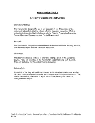 Observation Tool 2

                            Effective Classroom Instruction


   Instructional Setting:

   This instrument is designed for use in any classroom K-12. The purpose of the
   instrument is to collect data that reflects effective classroom instruction. Effective
   instruction is determined by the following criteria: Teacher Preparation/Instruction
   Format, Classroom Management, and Physical Environment.


   Rationale:

   This instrument is designed to reflect evidence of demonstrated basic teaching practices
   that are necessary for effective classroom instruction.


   Instrument:

   The observer will record evidence of criteria by placing a check in the appropriate
   column. Notes will be written in the “Comments” section following each checklist.
   These will be helpful for the post-conference discussion.


   Data Analysis:

   An analysis of the data will enable the observer and the teacher to determine whether
   the components of effective instruction were demonstrated during the observation. The
   teacher can use this information to adjust instructional planning and classroom
   management techniques.




Tools developed by Teacher Support Specialists. Contributed by Nelda Bishop, First District
RESA.
 
