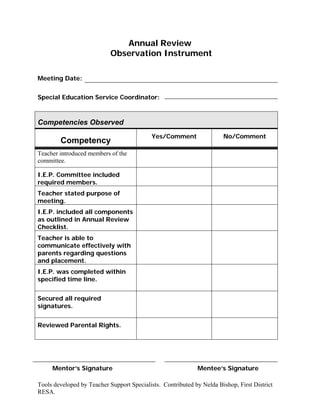 Annual Review
                            Observation Instrument

Meeting Date:


Special Education Service Coordinator:



Competencies Observed
                                            Yes/Comment                No/Comment
        Competency
Teacher introduced members of the
committee.

I.E.P. Committee included
required members.
Teacher stated purpose of
meeting.
I.E.P. included all components
as outlined in Annual Review
Checklist.
Teacher is able to
communicate effectively with
parents regarding questions
and placement.
I.E.P. was completed within
specified time line.


Secured all required
signatures.


Reviewed Parental Rights.




     Mentor’s Signature                                      Mentee’s Signature

Tools developed by Teacher Support Specialists. Contributed by Nelda Bishop, First District
RESA.
 