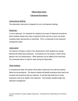 Observation Tool 4

                                 Classroom Procedures


Instructional Setting:
The observation instrument is designed for use in all classroom settings.



Rationale:
In every classroom, it is important for students to be aware of classroom procedures.
When students clearly know what is required of them and how to carry out certain
necessary tasks, learning time is maximized. This is a critical part of any classroom
management policy.



Instrument:
The observer will place a check in the viewed column when students are viewed
following the listed class procedures. If procedures are not viewed, a check will be
placed in the not viewed column. Other behaviors can be added to the instrument.
The comments column is used for notes during the observation.



Data Analysis:

In evaluating the data, the teacher will be able to determine how well the students
follow the set procedures. The teacher analysis will identify procedures that need to be
reviewed and procedures that are mastered. It will also help determine if certain
procedures need to be added in the classroom. This provides valuable insight into
classroom management.




Tools developed by Teacher Support Specialists. Contributed by Nelda Bishop, First District
RESA.
 
