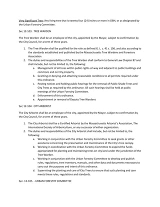 Very Significant Tree:​ Any living tree that is twenty four (24) inches or more in DBH, or as designated by
the Urban Forestry Committee.
Sec 12-103. TREE WARDEN
The Tree Warden shall be an employee of the city, appointed by the Mayor, subject to confirmation by
the City Council, for a term of three years.
1. The Tree Warden shall be qualified for the role as defined G. L. c. 41 s. 106, and also according to
the standards established and published by the Massachusetts Tree Wardens and Foresters
Association
2. The duties and responsibilities of the Tree Warden shall conform to General Law Chapter 87 and
shall include, but not be limited to, the following:
a. Management of all trees within public rights-of-way and adjacent to public buildings and
commons and on City property.
b. Granting or denying and attaching reasonable conditions to all permits required under
this ordinance.
c. Posting notices and holding public hearings for the removal of Public Shade Trees and
City Trees as required by this ordinance. All such hearings shall be held at public
meetings of the Urban Forestry Committee.
d. Enforcement of this ordinance.
e. Appointment or removal of Deputy Tree Wardens
Sec 12-104. CITY ARBORIST
The City Arborist shall be an employee of the city, appointed by the Mayor, subject to confirmation by
the City Council, for a term of three years.
1. The City Arborist shall be a Certified Arborist by the Massachusetts Arborist’s Association, The
International Society of Arboriculture, or any successor of either organization.
2. The duties and responsibilities of the City Arborist shall include, but not be limited to, the
following:
a. Working in conjunction with the Urban Forestry Committee to seek grants or other
assistance concerning the preservation and maintenance of the City’s tree canopy.
b. Working in coordination with the Urban Forestry Committee to expend the funds
appropriated for planting and maintaining trees on city land under the jurisdiction of the
Tree Warden.
c. Working in conjunction with the Urban Forestry Committee to develop and publish
rules, regulations, tree inventory, manuals, and other data and documents necessary to
carry out the purposes and intent of this ordinance.
d. Supervising the planting and care of City Trees to ensure that such planting and care
meets these rules, regulations and standards.
Sec. 12-105. - URBAN FORESTRY COMMITTEE
 
