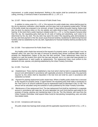 improvement, or public project development. Nothing in this section shall be construed to prevent the
cutting, trimming, or removal of trees in accordance with G. L. c. 87, s. 5.
Sec. 12-107. - Notice requirements for removal of Public Shade Trees.
In addition to notice under G.L. c. 87, s. 3 for removal of a public shade tree, notice shall be given by
the city by electronic notification, when feasible, and first class mail to all residents located within 150 feet
of the public shade tree proposed to be removed, at least 14 days before the public hearing. Notice shall
also be given by placing notice on the city website and cable wheel at least 14 days before the public
hearing. In the event that a public hearing is initiated under G.L. c. 87, s. 3 at the request of anyone other
than the city, the requesting party shall pay for all costs of mailing and advertising, such costs to be
determined by the city clerk. The city clerk may waive the costs if the requesting party demonstrates to
the city clerk that payment of the fee would cause financial hardship. Guidelines for determining financial
hardship shall be established by the city clerk. Applications for financial hardship shall be provided by the
city clerk.
Sec. 12-108. - Tree replacement for Public Shade Trees.
Any healthy public shade tree removed at the request of a property owner, or agent thereof, must be
replaced within one year from the date of removal by planting trees whose combined DBH equals or
exceeds the Replacement Caliper of the tree that was removed. These replacement trees must be
located at or near the location from which the tree was removed, and in no case shall trees planted in a
different neighborhood or ward qualify as replacements. The replacement trees must conform to the
standards for size, species, and planting established by the Urban Forestry Committee.
Sec. 12-109. - Tree Fund.
(a)  ​Establishment. There shall be established a tree fund which shall be held in a separate identifiable
account and administered in accordance with applicable provisions of General Laws. Any payments
required by this article shall be deposited in the tree fund and shall be used in accordance with
subsection (c) hereof.
(b)  ​Payment for planting replacement public shade trees. Where a healthy public shade tree is removed
at the request of a property owner, or agent thereof, the requesting party shall make a contribution to
the Tree Fund in an amount sufficient to pay for replacement trees as described in Sec 12-108. This
amount will be calculated using the schedule of costs published by the Urban Forestry Committee.
(c)  ​Maintenance of tree replacement fund. The tree replacement fund shall be maintained in a separate
account in accordance with state law. All sums deposited into such fund shall be used solely for the
purpose of buying, planting and maintaining trees in the city. The City Arborist, with input from the
Urban Forestry Committee, shall expend these funds for tree planting, transplanting, care, and other
tree-related needs.
Sec. 12-110. - Compliance with state law.
All public shade tree hearings shall comply with the applicable requirements set forth in G.L. c. 87, s.
3.
 