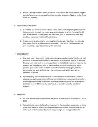 d. Waiver:​ The requirements of this article may be waived by the Tree Warden during the
period of an emergency such as a hurricane, tornado, windstorm, flood, or similar threat
to life and property.
6. Removal Without a Permit:
a. In case that any tree is Removed without a Tree Permit, including damage to an extent
that constitutes Removal, the property owner must apply for a Tree Permit within 30
days of the removal. Each business day thereafter, until an application is filed, shall
constitute a separate violation of this ordinance.
b. Any contractor or arborist who removes a Significant or Very Significant tree absent a
Tree Permit shall be in violation of this ordinance. Each inch of DBH improperly cut
shall constitute a separate violation of this ordinance.
7. ENFORCEMENT:
a. Stop work order: ​Upon notice that trees are being removed without a Tree Permit, such
work shall be immediately stopped by the Director of Inspectional Services or designee.
The stop work order shall be in writing and shall be mailed to the owner of record of the
property and posted at the front of the property in a conspicuous location, and if
possible, given to the owner of the lot involved, or to the owner’s agent, or to the
person doing the work, and shall state the conditions under which work will be
permitted to resume.
b. Injunctive relief: ​Whenever there exists reasonable cause to believe that a person is
violating any applicable provision of this article, the city may institute a civil action for a
mandatory or prohibiting injunction in a court of competent jurisdiction ordering the
defendant to correct the unlawful condition or to cease the unlawful use of the
property.
8. PENALTIES:
a. For each offense under this ordinance the person in violation shall be subject to a fine of
$300.
b. Failure to make payment of any fines may result in the revocation, suspension, or denial
of any local license or permit, including renewals and transfers, pursuant to section 8-3
of the Code of Ordinances and / or a municipal charges lien being placed on the
 