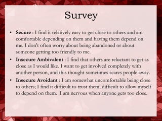 Survey
• Secure : I find it relatively easy to get close to others and am
  comfortable depending on them and having them depend on
  me. I don't often worry about being abandoned or about
  someone getting too friendly to me.
• Insecure Ambivalent : I find that others are reluctant to get as
  close as I would like. I want to get involved completely with
  another person, and this thought sometimes scares people away.
• Insecure Avoidant : I am somewhat uncomfortable being close
  to others; I find it difficult to trust them, difficult to allow myself
  to depend on them. I am nervous when anyone gets too close.
 