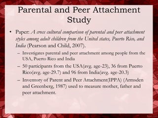 Parental and Peer Attachment
               Study
• Paper: A cross cultural comparison of parental and peer attachment
  styles among adult children from the United states, Puerto Rico, and
  India (Pearson and Child, 2007).
    – Investigates parental and peer attachment among people from the
      USA, Puerto Rico and India
    – 50 participants from the USA(avg. age-23), 36 from Puerto
      Rico(avg. age-29.7) and 96 from India(avg. age-20.3)
    – Inventory of Parent and Peer Attachment(IPPA) (Armsden
      and Greenberg, 1987) used to measure mother, father and
      peer attachment.
 