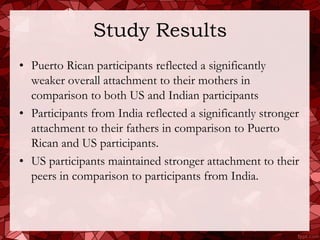 Study Results
• Puerto Rican participants reflected a significantly
  weaker overall attachment to their mothers in
  comparison to both US and Indian participants
• Participants from India reflected a significantly stronger
  attachment to their fathers in comparison to Puerto
  Rican and US participants.
• US participants maintained stronger attachment to their
  peers in comparison to participants from India.
 