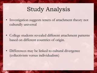 Study Analysis
• Investigation suggests tenets of attachment theory not
  culturally universal

• College students revealed different attachment patterns
  based on different countries of origin.

• Differences may be linked to cultural divergence
  (collectivism versus individualism)
 