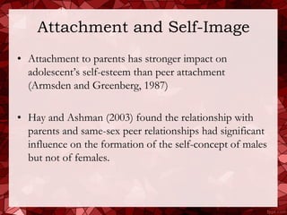 Attachment and Self-Image
• Attachment to parents has stronger impact on
  adolescent’s self-esteem than peer attachment
  (Armsden and Greenberg, 1987)

• Hay and Ashman (2003) found the relationship with
  parents and same-sex peer relationships had significant
  influence on the formation of the self-concept of males
  but not of females.
 