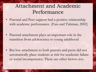 Attachment and Academic
            Performance
• Parental and Peer support had a positive relationship
  with academic performance. (Fass and Tubman, 2002)

• Parental attachment plays an important role in the
  transition from adolescence to young adulthood

• But low attachment to both parents and peers did not
  automatically place students at risk for academic failure
  or social incompetence. There are other factors too.
 