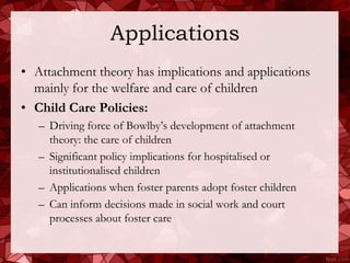 Applications
• Attachment theory has implications and applications
  mainly for the welfare and care of children
• Child Care Policies:
   – Driving force of Bowlby’s development of attachment
     theory: the care of children
   – Significant policy implications for hospitalised or
     institutionalised children
   – Applications when foster parents adopt foster children
   – Can inform decisions made in social work and court
     processes about foster care
 