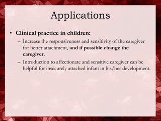 Applications
• Clinical practice in children:
   – Increase the responsiveness and sensitivity of the caregiver
     for better attachment, and if possible change the
     caregiver.
   – Introduction to affectionate and sensitive caregiver can be
     helpful for insecurely attached infant in his/her development.
 