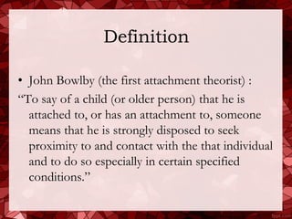 Definition

• John Bowlby (the first attachment theorist) :
“To say of a child (or older person) that he is
  attached to, or has an attachment to, someone
  means that he is strongly disposed to seek
  proximity to and contact with the that individual
  and to do so especially in certain specified
  conditions.”
 