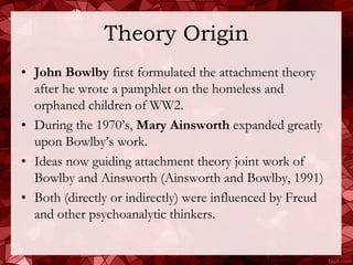 Theory Origin
• John Bowlby first formulated the attachment theory
  after he wrote a pamphlet on the homeless and
  orphaned children of WW2.
• During the 1970’s, Mary Ainsworth expanded greatly
  upon Bowlby’s work.
• Ideas now guiding attachment theory joint work of
  Bowlby and Ainsworth (Ainsworth and Bowlby, 1991)
• Both (directly or indirectly) were influenced by Freud
  and other psychoanalytic thinkers.
 