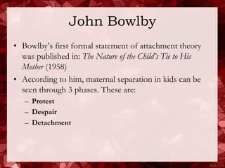 John Bowlby
• Bowlby’s first formal statement of attachment theory
  was published in: The Nature of the Child’s Tie to His
  Mother (1958)
• According to him, maternal separation in kids can be
  seen through 3 phases. These are:
   – Protest
   – Despair
   – Detachment
 