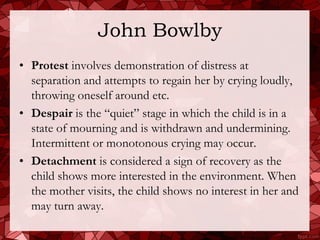John Bowlby
• Protest involves demonstration of distress at
  separation and attempts to regain her by crying loudly,
  throwing oneself around etc.
• Despair is the “quiet” stage in which the child is in a
  state of mourning and is withdrawn and undermining.
  Intermittent or monotonous crying may occur.
• Detachment is considered a sign of recovery as the
  child shows more interested in the environment. When
  the mother visits, the child shows no interest in her and
  may turn away.
 