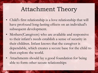 Attachment Theory
• Child's first relationship is a love relationship that will
  have profound long-lasting effects on an individual's
  subsequent development.
• Mothers(Caregivers) who are available and responsive
  to their infant's needs establish a sense of security in
  their children. Infant knows that the caregiver is
  dependable, which creates a secure base for the child to
  then explore the world.
• Attachments should lay a good foundation for being
  able to form other secure relationships
 