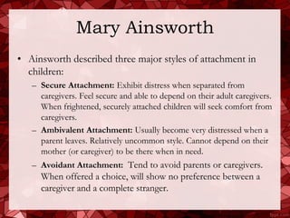 Mary Ainsworth
• Ainsworth described three major styles of attachment in
  children:
   – Secure Attachment: Exhibit distress when separated from
     caregivers. Feel secure and able to depend on their adult caregivers.
     When frightened, securely attached children will seek comfort from
     caregivers.
   – Ambivalent Attachment: Usually become very distressed when a
     parent leaves. Relatively uncommon style. Cannot depend on their
     mother (or caregiver) to be there when in need.
   – Avoidant Attachment: Tend to avoid parents or caregivers.
     When offered a choice, will show no preference between a
     caregiver and a complete stranger.
 