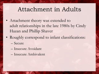 Attachment in Adults
• Attachment theory was extended to
  adult relationships in the late 1980s by Cindy
  Hazan and Phillip Shaver
• Roughly correspond to infant classifications:
  – Secure
  – Insecure Avoidant
  – Insecure Ambivalent
 