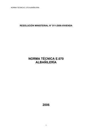 NORMA TECNICA E. 070 ALBAÑILERIA




         RESOLUCIÓN MINISTERIAL N° 011-2006-VIVIENDA




                   NORMA TÉCNICA E.070
                      ALBAÑILERÍA




                                   2006




                                    1
 