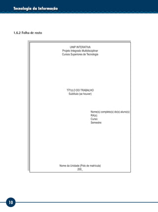 10
Tecnologia da Informação
1.6.2 Folha de rosto
UNIP INTERATIVA
Projeto Integrado Multidisciplinar
Cursos Superiores de Tecnologia
TÍTULO DO TRABALHO
Subtítulo (se houver)
Nome(s) completo(s) do(s) aluno(s):
RA(s):
Curso:
Semestre:
Nome da Unidade (Polo de matrícula)
200_
 