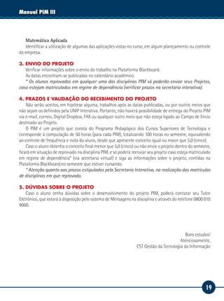 19
Manual PIM III
Matemática Aplicada
Identificar a utilização de algumas das aplicações vistas no curso, em algum planejamento ou controle
da empresa.
3. ENVIO DO PROJETO
Verificar informações sobre o envio do trabalho na Plataforma Blackboard.
As datas encontram-se publicadas no calendário acadêmico.
* Os alunos reprovados em qualquer uma das disciplinas PIM só poderão enviar seus Projetos,
caso estejam matriculados em regime de dependência (verificar prazos na secretaria interativa).
4. PRAZOS E VALIDAÇÃO DO RECEBIMENTO DO PROJETO
Não serão aceitos, em hipótese alguma, trabalhos após as datas publicadas, ou por outros meios que
não sejam os definidos pela UNIP Interativa. Portanto, não haverá possibilidade de entrega do Projeto PIM
via e-mail, correio, Digital Dropbox, FAX ou qualquer outro meio que não esteja ligado ao Campo de Envio
destinado ao Projeto.
O PIM é um projeto que consta do Programa Pedagógico dos Cursos Superiores de Tecnologia e
corresponde à computação de 50 horas (para cada PIM), totalizando 100 horas no semestre, equivalendo
ao controle de frequência e nota do aluno, desde que apresente conceito igual ou maior que 5,0 (cinco).
Caso o aluno obtenha o conceito final menor que 5,0 (cinco) ou não envie o projeto dentro do semestre,
ficará em situação de reprovado na disciplina PIM, e só poderá reenviar seu projeto caso esteja matriculado
em regime de dependência* (via secretaria virtual) e siga as informações sobre o projeto, contidas na
Plataforma Blackboard,no semestre que estiver cursando.
* Atenção quanto aos prazos estipulados pela Secretaria Interativa, na realização das matrículas
de disciplinas em que reprovado.
5. DÚVIDAS SOBRE O PROJETO
Caso o aluno tenha dúvidas sobre o desenvolvimento do projeto PIM, poderá contatar seu Tutor
Eletrônico, que estará à disposição pelo sistema de Mensagens na disciplina e através do telefone 0800 010
9000.
	
Bons estudos!
	 Atenciosamente,
	 CST Gestão da Tecnologia da Informação
 